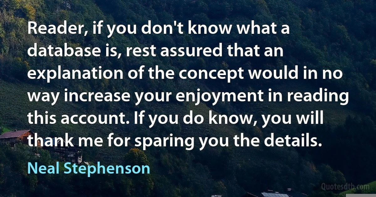 Reader, if you don't know what a database is, rest assured that an explanation of the concept would in no way increase your enjoyment in reading this account. If you do know, you will thank me for sparing you the details. (Neal Stephenson)