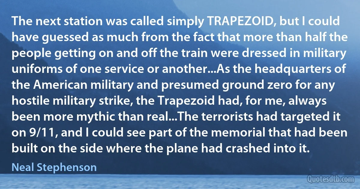 The next station was called simply TRAPEZOID, but I could have guessed as much from the fact that more than half the people getting on and off the train were dressed in military uniforms of one service or another...As the headquarters of the American military and presumed ground zero for any hostile military strike, the Trapezoid had, for me, always been more mythic than real...The terrorists had targeted it on 9/11, and I could see part of the memorial that had been built on the side where the plane had crashed into it. (Neal Stephenson)