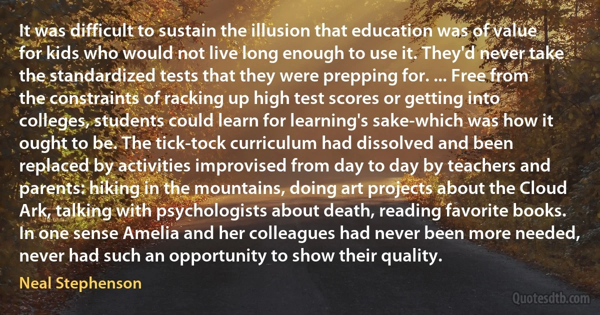 It was difficult to sustain the illusion that education was of value for kids who would not live long enough to use it. They'd never take the standardized tests that they were prepping for. ... Free from the constraints of racking up high test scores or getting into colleges, students could learn for learning's sake-which was how it ought to be. The tick-tock curriculum had dissolved and been replaced by activities improvised from day to day by teachers and parents: hiking in the mountains, doing art projects about the Cloud Ark, talking with psychologists about death, reading favorite books. In one sense Amelia and her colleagues had never been more needed, never had such an opportunity to show their quality. (Neal Stephenson)