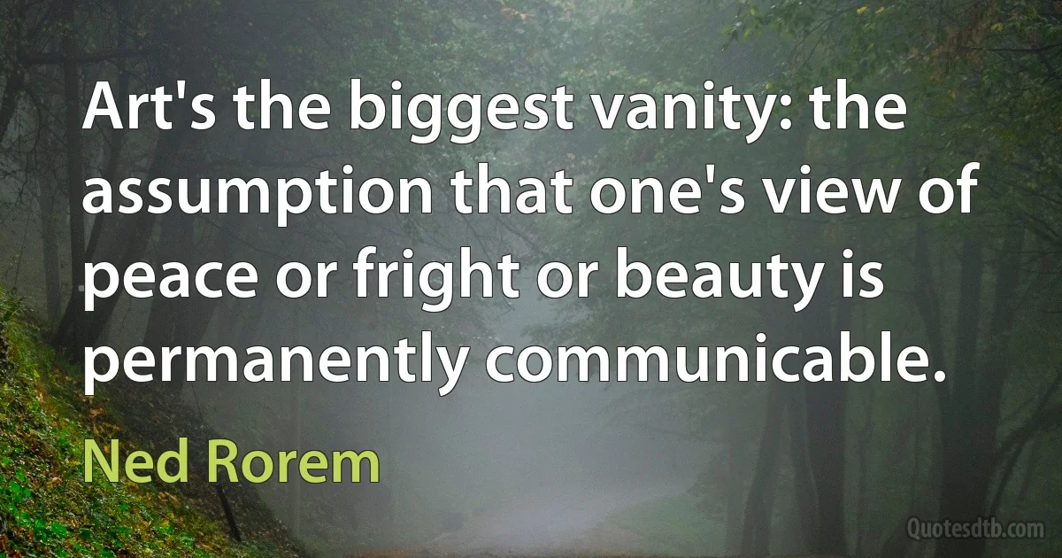 Art's the biggest vanity: the assumption that one's view of peace or fright or beauty is permanently communicable. (Ned Rorem)