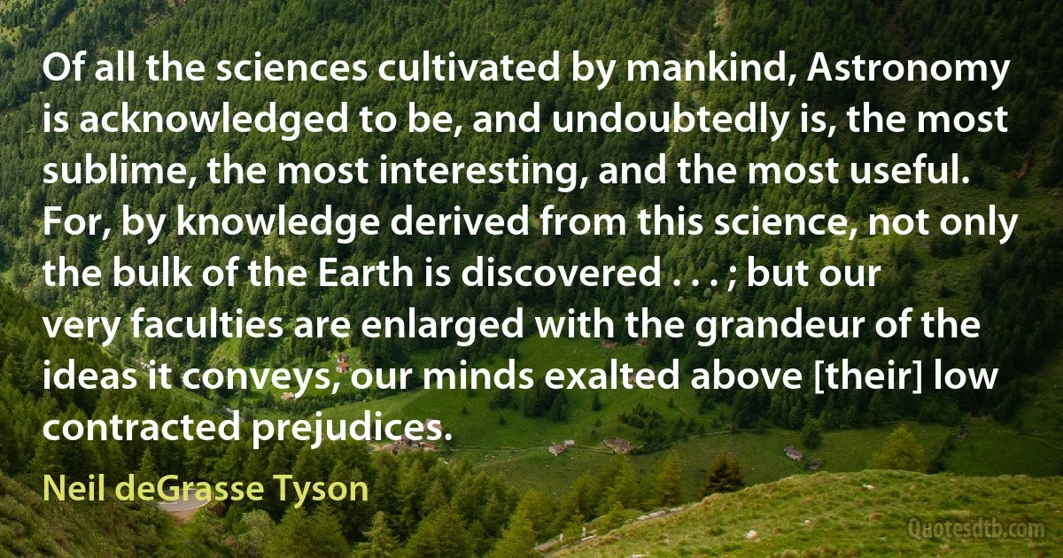 Of all the sciences cultivated by mankind, Astronomy is acknowledged to be, and undoubtedly is, the most sublime, the most interesting, and the most useful. For, by knowledge derived from this science, not only the bulk of the Earth is discovered . . . ; but our very faculties are enlarged with the grandeur of the ideas it conveys, our minds exalted above [their] low contracted prejudices. (Neil deGrasse Tyson)