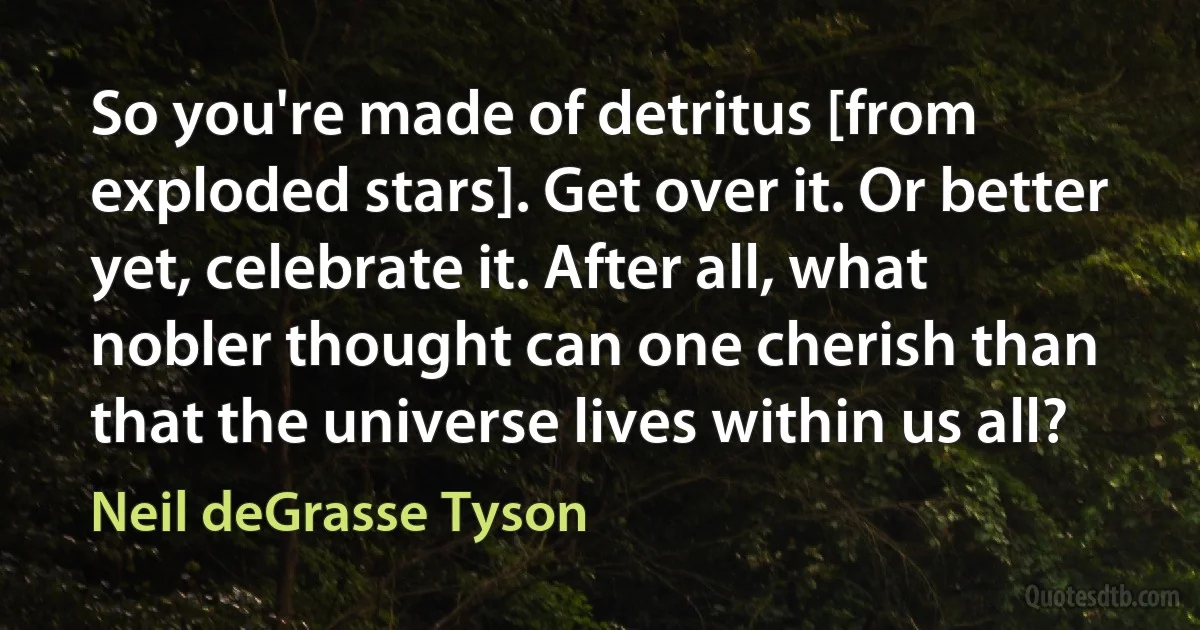 So you're made of detritus [from exploded stars]. Get over it. Or better yet, celebrate it. After all, what nobler thought can one cherish than that the universe lives within us all? (Neil deGrasse Tyson)