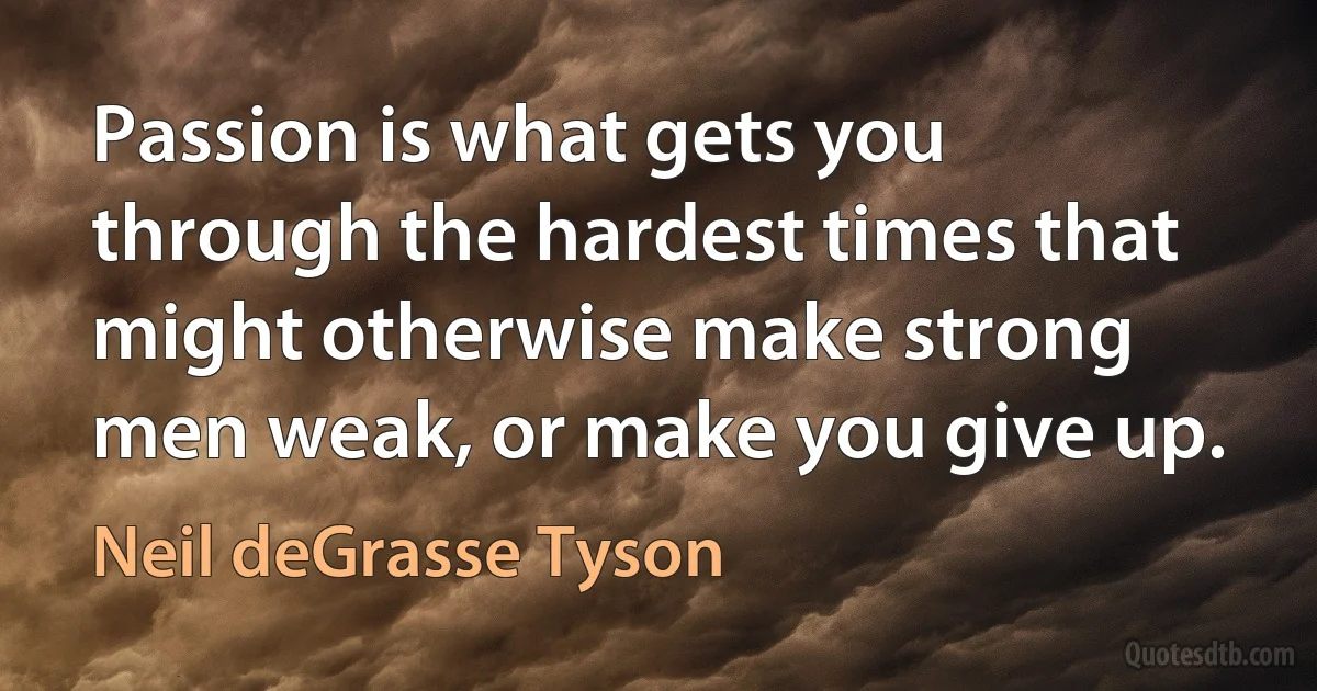 Passion is what gets you through the hardest times that might otherwise make strong men weak, or make you give up. (Neil deGrasse Tyson)