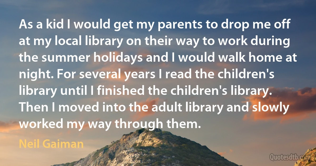 As a kid I would get my parents to drop me off at my local library on their way to work during the summer holidays and I would walk home at night. For several years I read the children's library until I finished the children's library. Then I moved into the adult library and slowly worked my way through them. (Neil Gaiman)