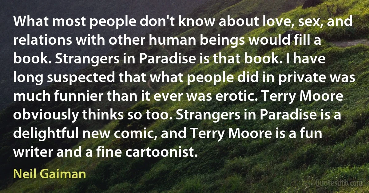 What most people don't know about love, sex, and relations with other human beings would fill a book. Strangers in Paradise is that book. I have long suspected that what people did in private was much funnier than it ever was erotic. Terry Moore obviously thinks so too. Strangers in Paradise is a delightful new comic, and Terry Moore is a fun writer and a fine cartoonist. (Neil Gaiman)