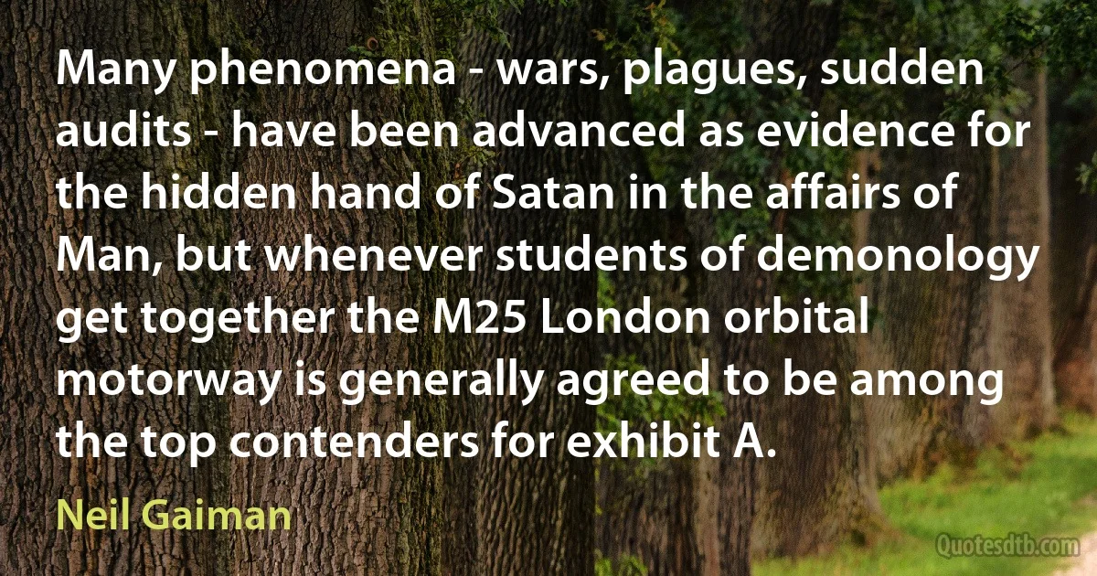 Many phenomena - wars, plagues, sudden audits - have been advanced as evidence for the hidden hand of Satan in the affairs of Man, but whenever students of demonology get together the M25 London orbital motorway is generally agreed to be among the top contenders for exhibit A. (Neil Gaiman)