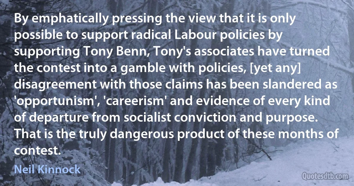 By emphatically pressing the view that it is only possible to support radical Labour policies by supporting Tony Benn, Tony's associates have turned the contest into a gamble with policies, [yet any] disagreement with those claims has been slandered as 'opportunism', 'careerism' and evidence of every kind of departure from socialist conviction and purpose. That is the truly dangerous product of these months of contest. (Neil Kinnock)