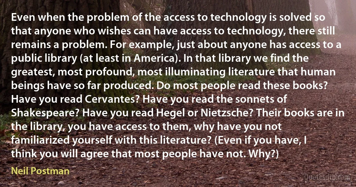 Even when the problem of the access to technology is solved so that anyone who wishes can have access to technology, there still remains a problem. For example, just about anyone has access to a public library (at least in America). In that library we find the greatest, most profound, most illuminating literature that human beings have so far produced. Do most people read these books? Have you read Cervantes? Have you read the sonnets of Shakespeare? Have you read Hegel or Nietzsche? Their books are in the library, you have access to them, why have you not familiarized yourself with this literature? (Even if you have, I think you will agree that most people have not. Why?) (Neil Postman)