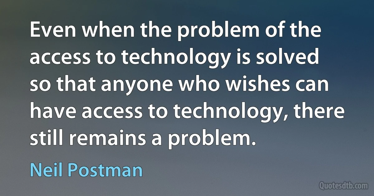 Even when the problem of the access to technology is solved so that anyone who wishes can have access to technology, there still remains a problem. (Neil Postman)