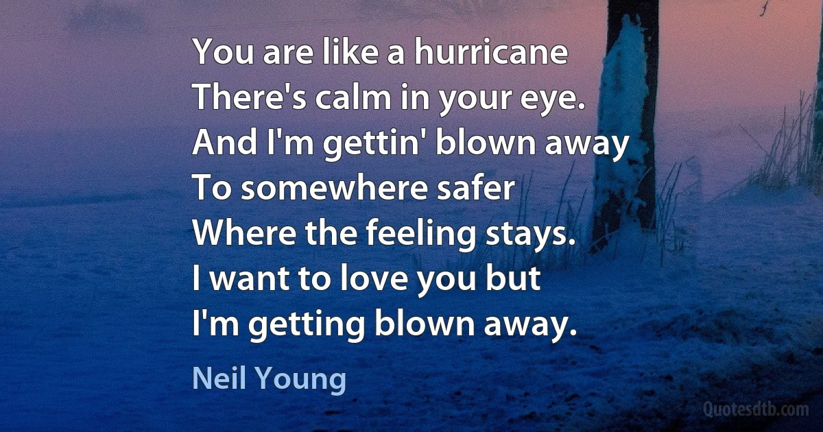 You are like a hurricane
There's calm in your eye.
And I'm gettin' blown away
To somewhere safer
Where the feeling stays.
I want to love you but
I'm getting blown away. (Neil Young)