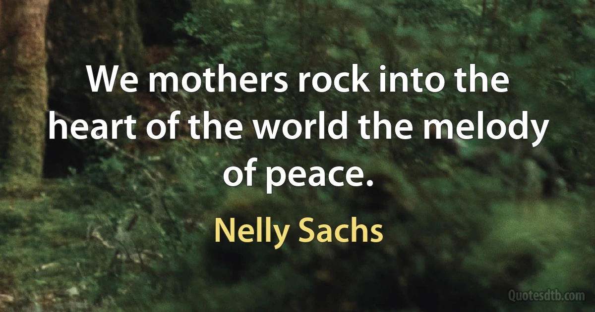 We mothers rock into the heart of the world the melody of peace. (Nelly Sachs)