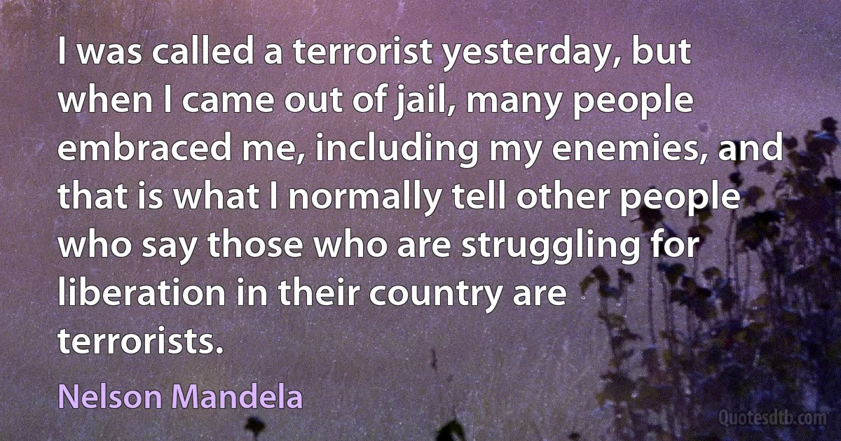 I was called a terrorist yesterday, but when I came out of jail, many people embraced me, including my enemies, and that is what I normally tell other people who say those who are struggling for liberation in their country are terrorists. (Nelson Mandela)