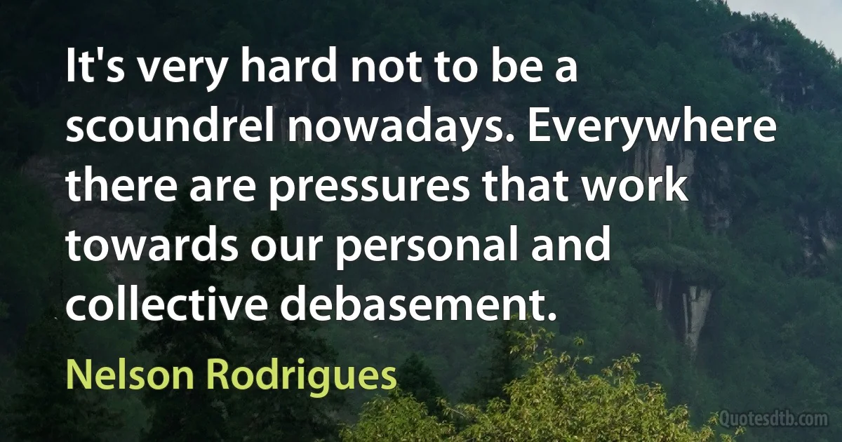 It's very hard not to be a scoundrel nowadays. Everywhere there are pressures that work towards our personal and collective debasement. (Nelson Rodrigues)