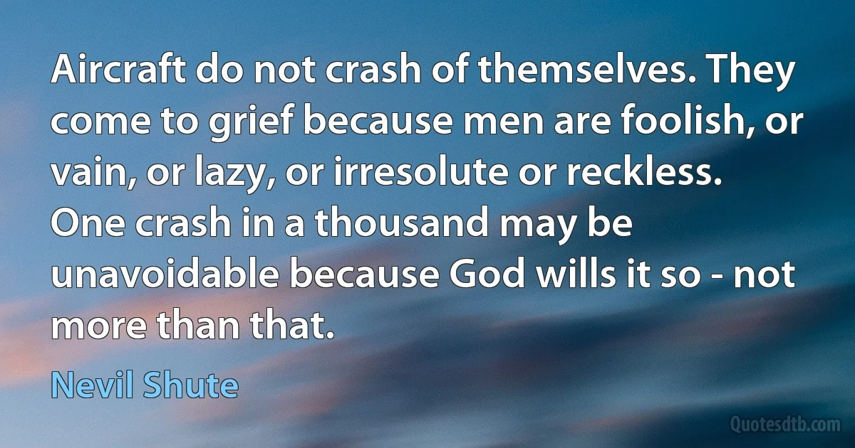 Aircraft do not crash of themselves. They come to grief because men are foolish, or vain, or lazy, or irresolute or reckless. One crash in a thousand may be unavoidable because God wills it so - not more than that. (Nevil Shute)