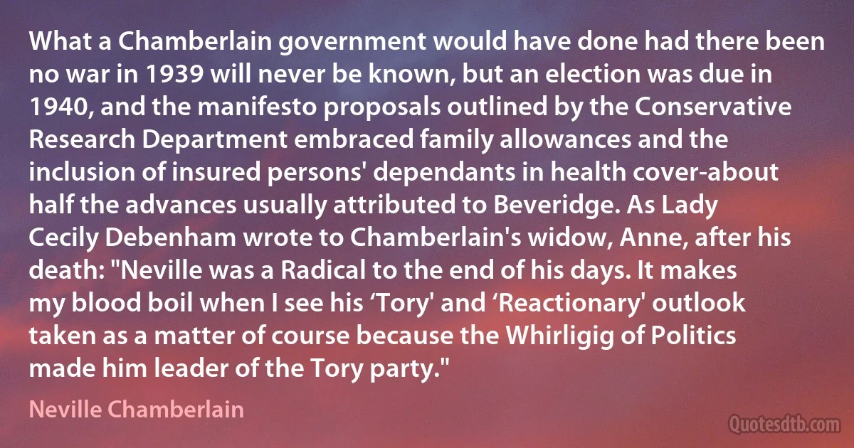 What a Chamberlain government would have done had there been no war in 1939 will never be known, but an election was due in 1940, and the manifesto proposals outlined by the Conservative Research Department embraced family allowances and the inclusion of insured persons' dependants in health cover-about half the advances usually attributed to Beveridge. As Lady Cecily Debenham wrote to Chamberlain's widow, Anne, after his death: "Neville was a Radical to the end of his days. It makes my blood boil when I see his ‘Tory' and ‘Reactionary' outlook taken as a matter of course because the Whirligig of Politics made him leader of the Tory party." (Neville Chamberlain)