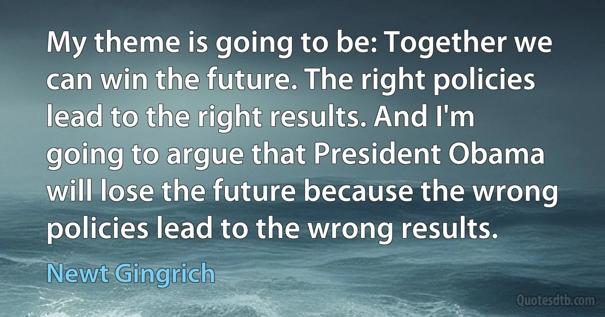 My theme is going to be: Together we can win the future. The right policies lead to the right results. And I'm going to argue that President Obama will lose the future because the wrong policies lead to the wrong results. (Newt Gingrich)