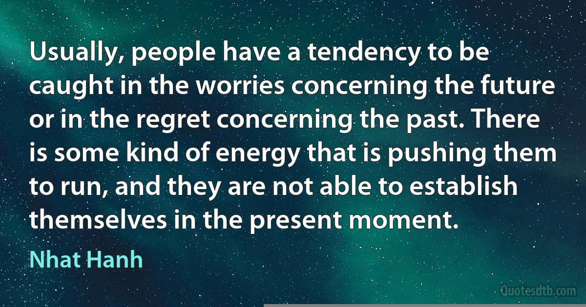 Usually, people have a tendency to be caught in the worries concerning the future or in the regret concerning the past. There is some kind of energy that is pushing them to run, and they are not able to establish themselves in the present moment. (Nhat Hanh)