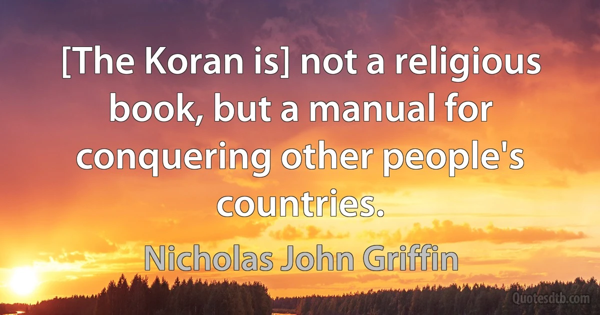 [The Koran is] not a religious book, but a manual for conquering other people's countries. (Nicholas John Griffin)