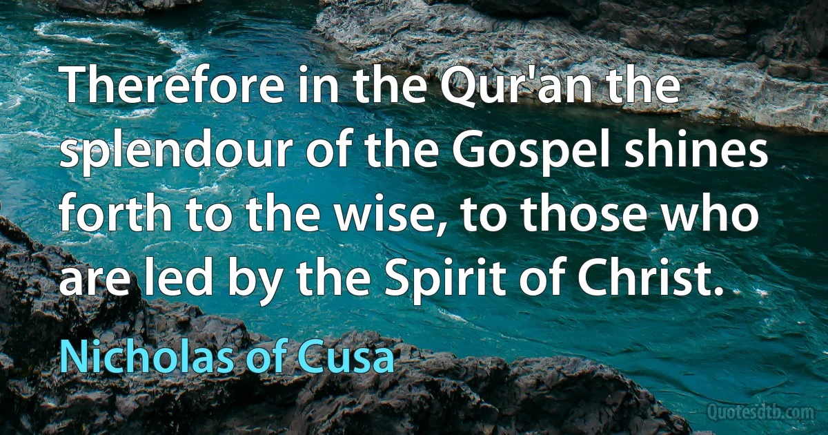 Therefore in the Qur'an the splendour of the Gospel shines forth to the wise, to those who are led by the Spirit of Christ. (Nicholas of Cusa)