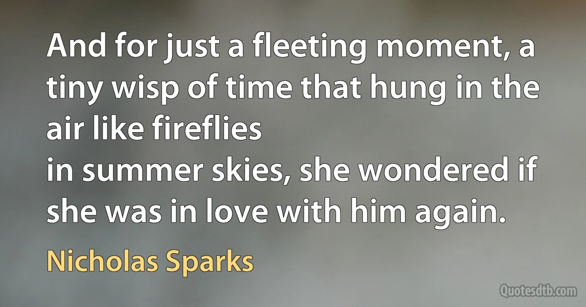 And for just a fleeting moment, a tiny wisp of time that hung in the air like fireflies
in summer skies, she wondered if she was in love with him again. (Nicholas Sparks)