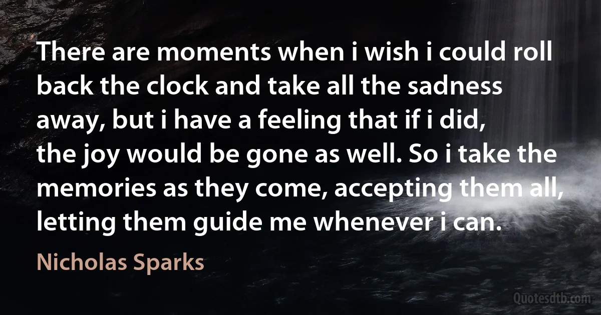 There are moments when i wish i could roll back the clock and take all the sadness away, but i have a feeling that if i did, the joy would be gone as well. So i take the memories as they come, accepting them all, letting them guide me whenever i can. (Nicholas Sparks)