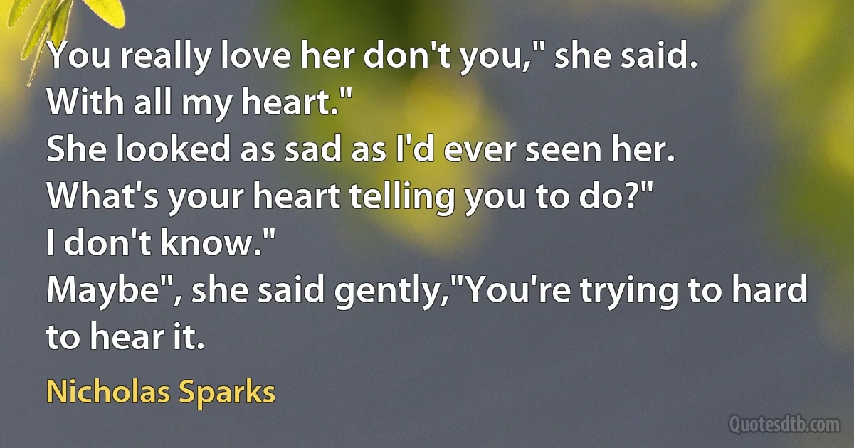 You really love her don't you," she said.
With all my heart."
She looked as sad as I'd ever seen her.
What's your heart telling you to do?"
I don't know."
Maybe", she said gently,"You're trying to hard to hear it. (Nicholas Sparks)