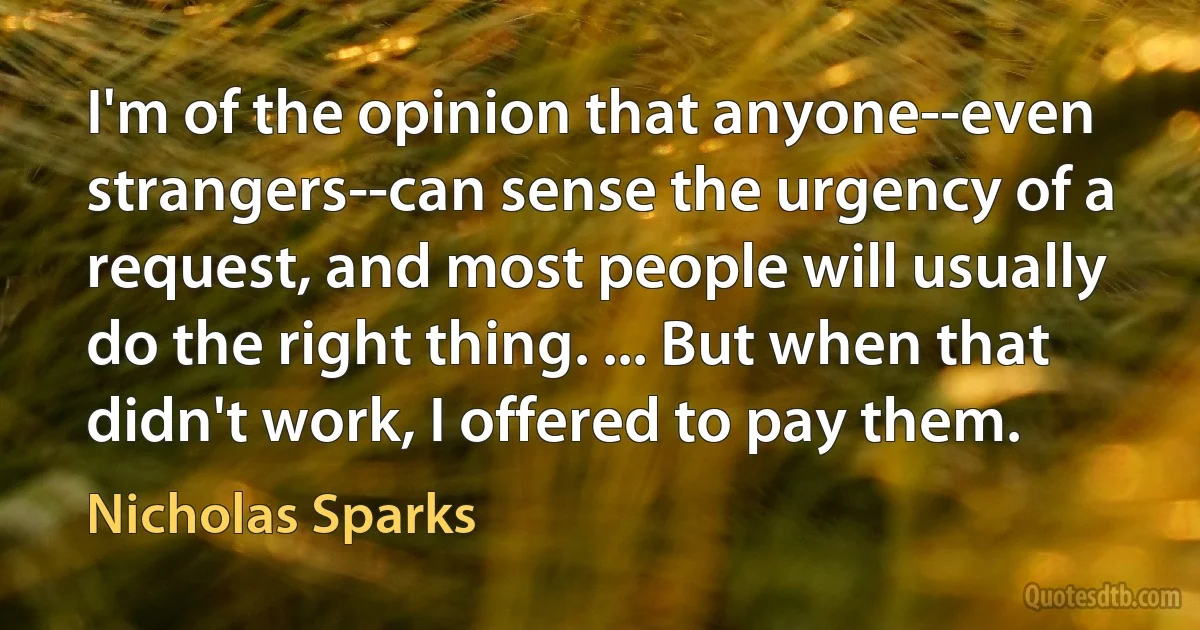 I'm of the opinion that anyone--even strangers--can sense the urgency of a request, and most people will usually do the right thing. ... But when that didn't work, I offered to pay them. (Nicholas Sparks)