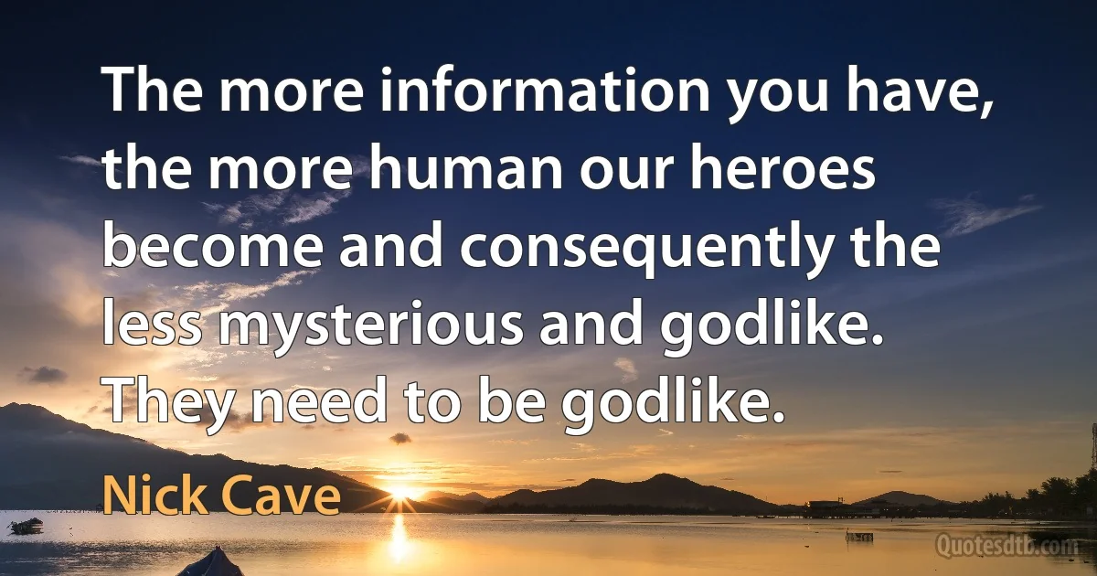 The more information you have, the more human our heroes become and consequently the less mysterious and godlike. They need to be godlike. (Nick Cave)