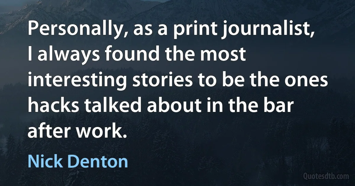 Personally, as a print journalist, I always found the most interesting stories to be the ones hacks talked about in the bar after work. (Nick Denton)