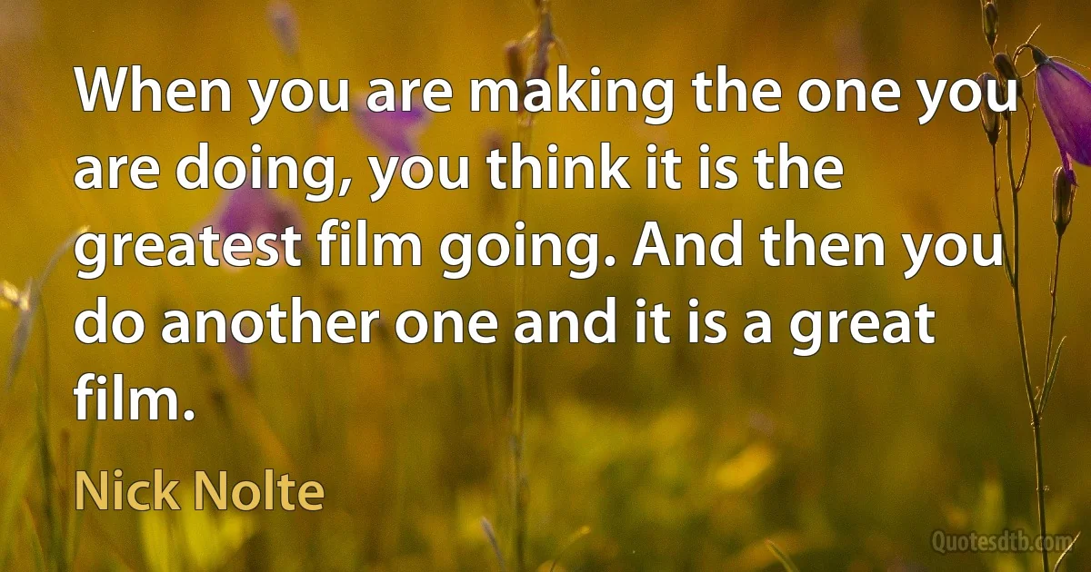 When you are making the one you are doing, you think it is the greatest film going. And then you do another one and it is a great film. (Nick Nolte)