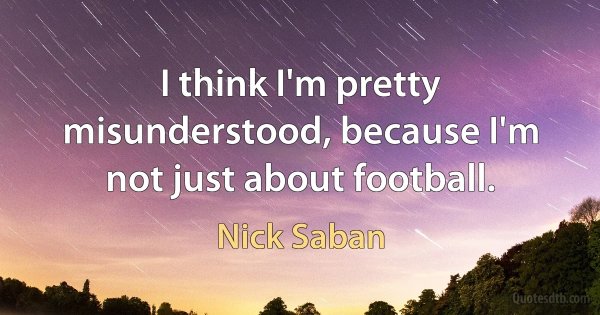 I think I'm pretty misunderstood, because I'm not just about football. (Nick Saban)