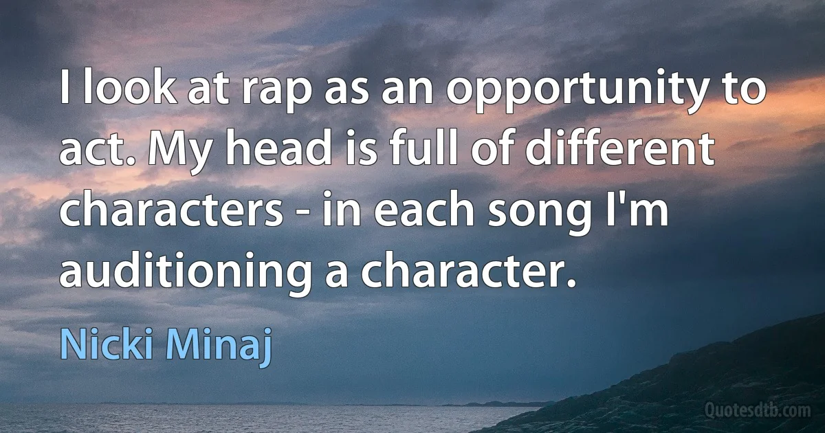 I look at rap as an opportunity to act. My head is full of different characters - in each song I'm auditioning a character. (Nicki Minaj)