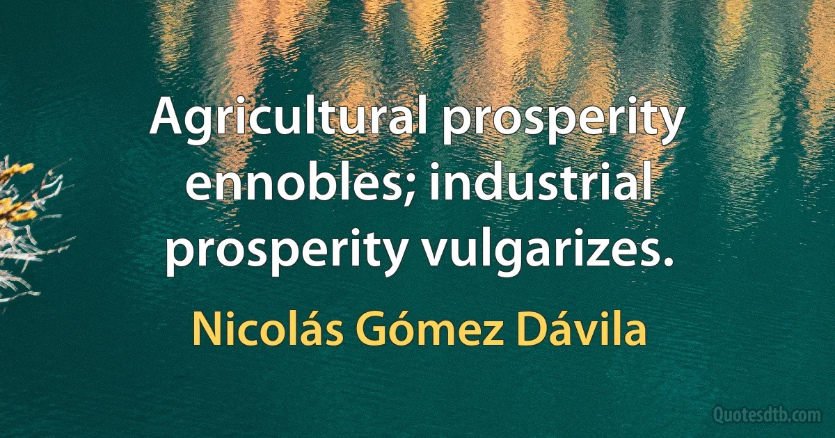 Agricultural prosperity ennobles; industrial prosperity vulgarizes. (Nicolás Gómez Dávila)