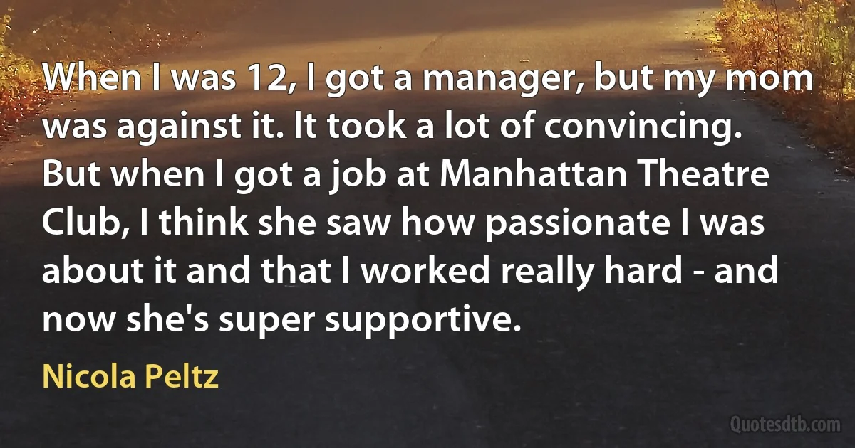 When I was 12, I got a manager, but my mom was against it. It took a lot of convincing. But when I got a job at Manhattan Theatre Club, I think she saw how passionate I was about it and that I worked really hard - and now she's super supportive. (Nicola Peltz)