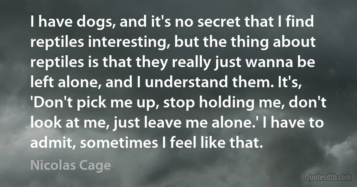 I have dogs, and it's no secret that I find reptiles interesting, but the thing about reptiles is that they really just wanna be left alone, and I understand them. It's, 'Don't pick me up, stop holding me, don't look at me, just leave me alone.' I have to admit, sometimes I feel like that. (Nicolas Cage)