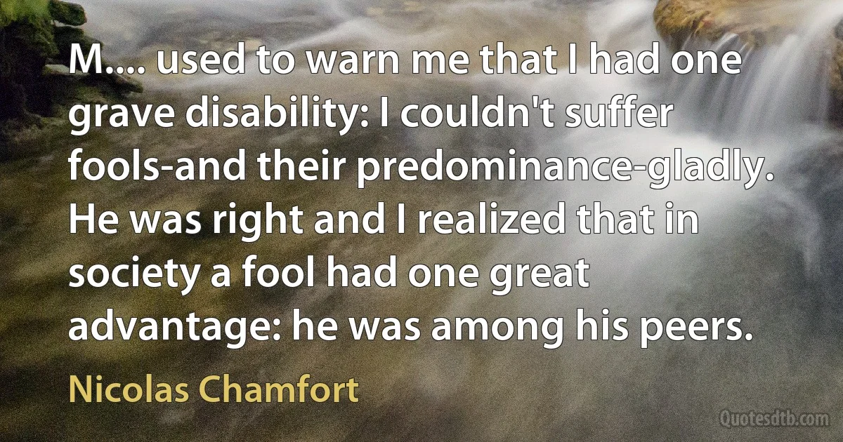 M.... used to warn me that I had one grave disability: I couldn't suffer fools-and their predominance-gladly. He was right and I realized that in society a fool had one great advantage: he was among his peers. (Nicolas Chamfort)