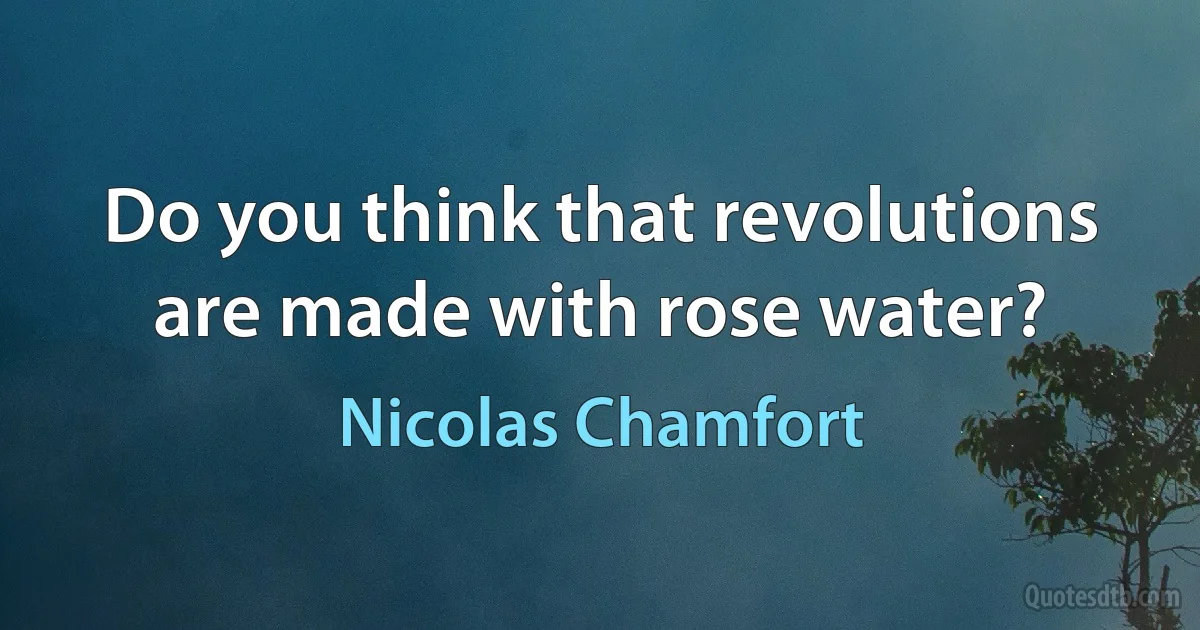 Do you think that revolutions are made with rose water? (Nicolas Chamfort)