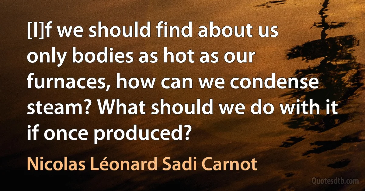 [I]f we should find about us only bodies as hot as our furnaces, how can we condense steam? What should we do with it if once produced? (Nicolas Léonard Sadi Carnot)