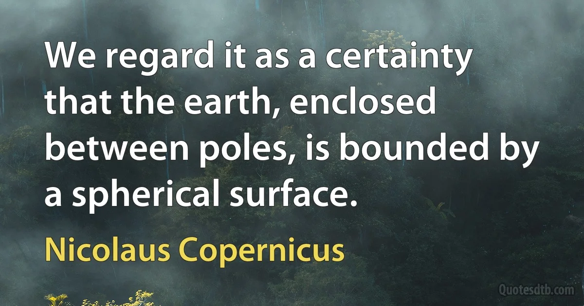 We regard it as a certainty that the earth, enclosed between poles, is bounded by a spherical surface. (Nicolaus Copernicus)