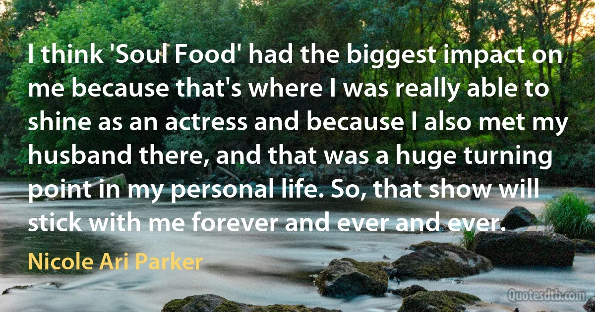 I think 'Soul Food' had the biggest impact on me because that's where I was really able to shine as an actress and because I also met my husband there, and that was a huge turning point in my personal life. So, that show will stick with me forever and ever and ever. (Nicole Ari Parker)