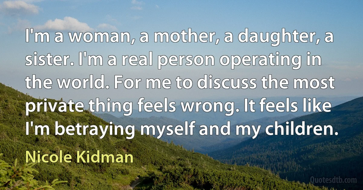 I'm a woman, a mother, a daughter, a sister. I'm a real person operating in the world. For me to discuss the most private thing feels wrong. It feels like I'm betraying myself and my children. (Nicole Kidman)