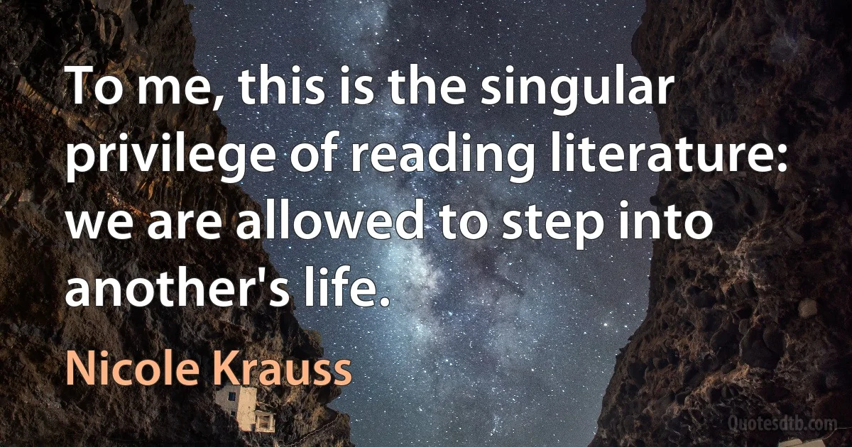 To me, this is the singular privilege of reading literature: we are allowed to step into another's life. (Nicole Krauss)