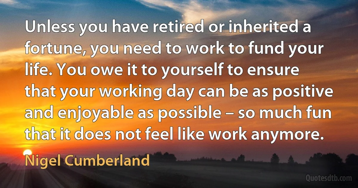 Unless you have retired or inherited a fortune, you need to work to fund your life. You owe it to yourself to ensure that your working day can be as positive and enjoyable as possible – so much fun that it does not feel like work anymore. (Nigel Cumberland)