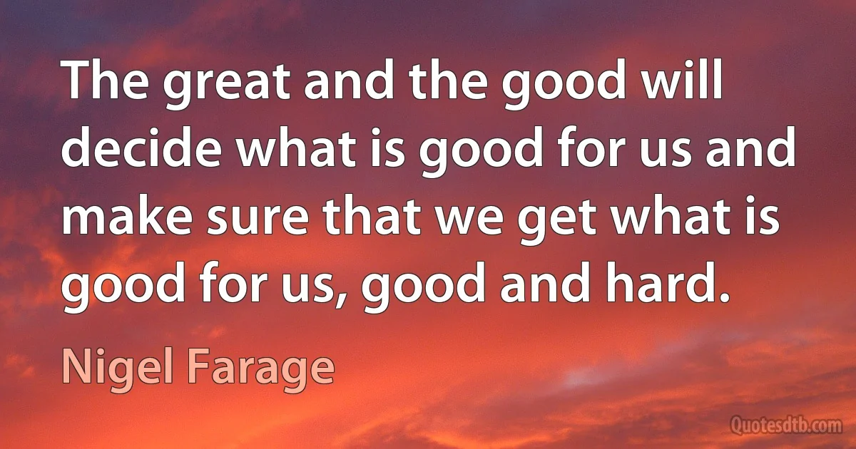 The great and the good will decide what is good for us and make sure that we get what is good for us, good and hard. (Nigel Farage)