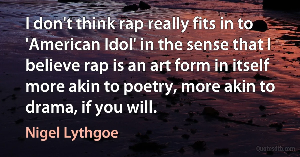 I don't think rap really fits in to 'American Idol' in the sense that I believe rap is an art form in itself more akin to poetry, more akin to drama, if you will. (Nigel Lythgoe)