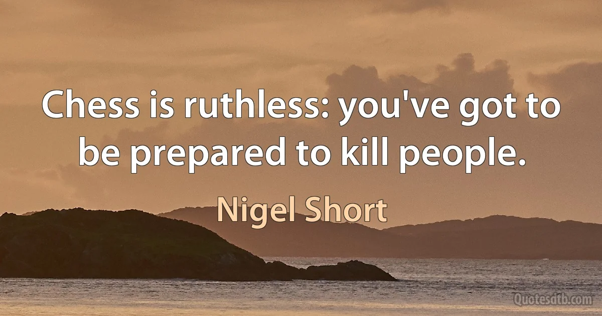 Chess is ruthless: you've got to be prepared to kill people. (Nigel Short)