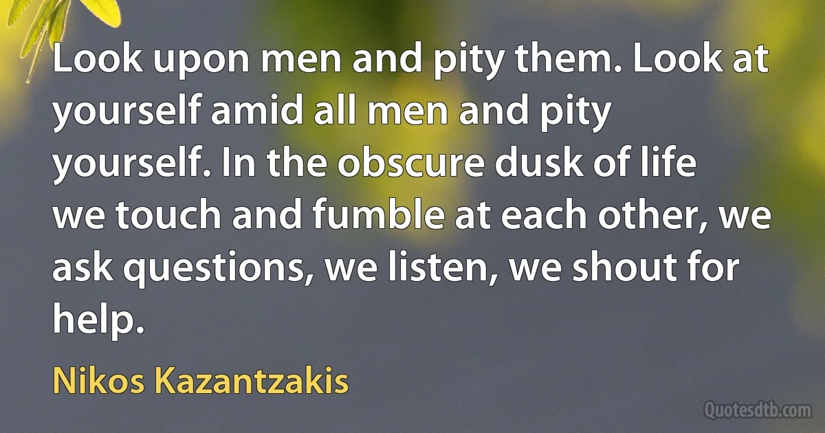 Look upon men and pity them. Look at yourself amid all men and pity yourself. In the obscure dusk of life we touch and fumble at each other, we ask questions, we listen, we shout for help. (Nikos Kazantzakis)