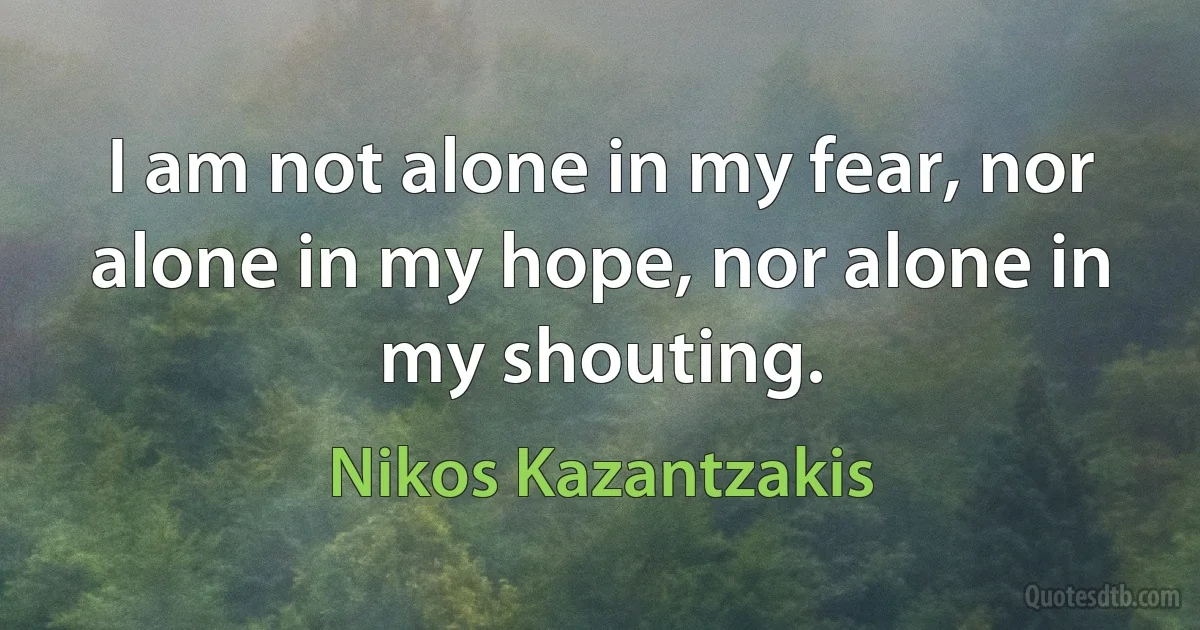 I am not alone in my fear, nor alone in my hope, nor alone in my shouting. (Nikos Kazantzakis)