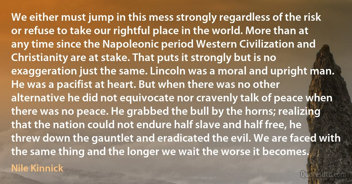 We either must jump in this mess strongly regardless of the risk or refuse to take our rightful place in the world. More than at any time since the Napoleonic period Western Civilization and Christianity are at stake. That puts it strongly but is no exaggeration just the same. Lincoln was a moral and upright man. He was a pacifist at heart. But when there was no other alternative he did not equivocate nor cravenly talk of peace when there was no peace. He grabbed the bull by the horns; realizing that the nation could not endure half slave and half free, he threw down the gauntlet and eradicated the evil. We are faced with the same thing and the longer we wait the worse it becomes. (Nile Kinnick)