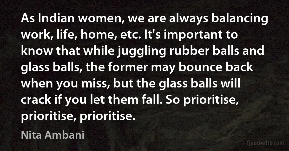 As Indian women, we are always balancing work, life, home, etc. It's important to know that while juggling rubber balls and glass balls, the former may bounce back when you miss, but the glass balls will crack if you let them fall. So prioritise, prioritise, prioritise. (Nita Ambani)